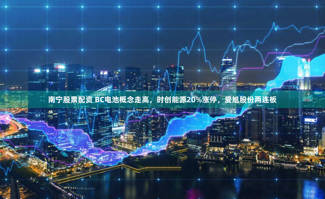 南宁股票配资 BC电池概念走高，时创能源20%涨停，爱旭股份两连板