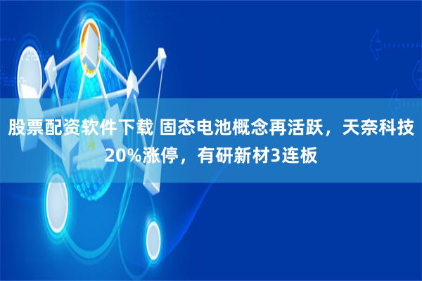 股票配资软件下载 固态电池概念再活跃，天奈科技20%涨停，有研新材3连板
