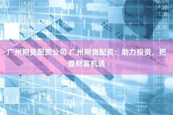 广州期货配资公司 广州期货配资：助力投资，把握财富机遇