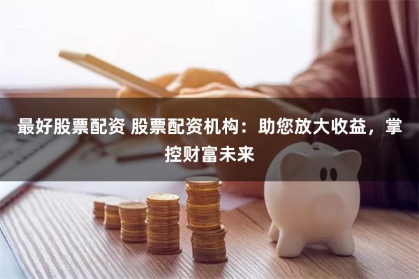 最好股票配资 股票配资机构：助您放大收益，掌控财富未来