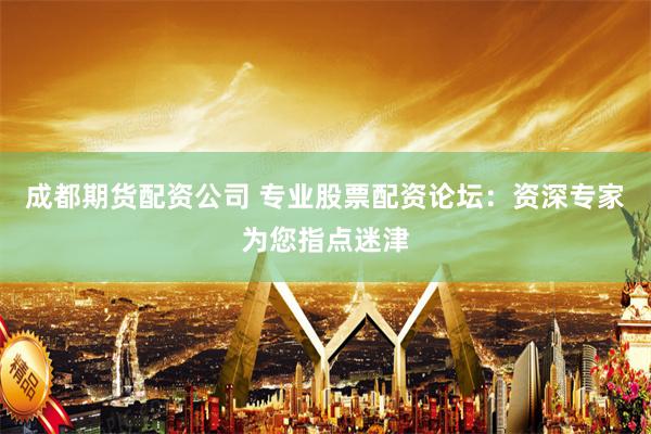 成都期货配资公司 专业股票配资论坛：资深专家为您指点迷津