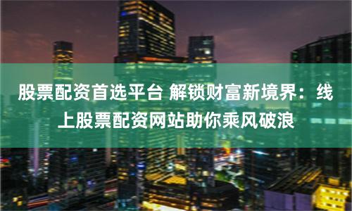 股票配资首选平台 解锁财富新境界：线上股票配资网站助你乘风破浪