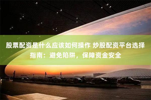 股票配资是什么应该如何操作 炒股配资平台选择指南：避免陷阱，保障资金安全