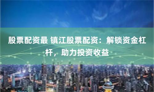 股票配资最 镇江股票配资：解锁资金杠杆，助力投资收益