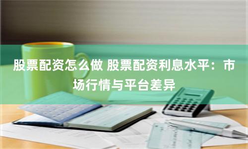股票配资怎么做 股票配资利息水平：市场行情与平台差异