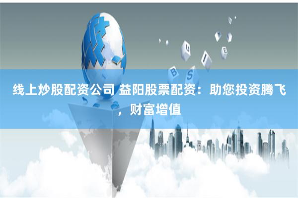 线上炒股配资公司 益阳股票配资：助您投资腾飞，财富增值