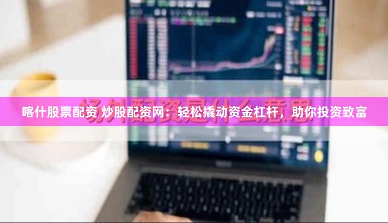 喀什股票配资 炒股配资网：轻松撬动资金杠杆，助你投资致富