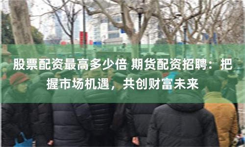 股票配资最高多少倍 期货配资招聘：把握市场机遇，共创财富未来