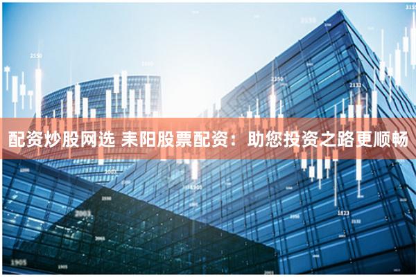 配资炒股网选 耒阳股票配资：助您投资之路更顺畅