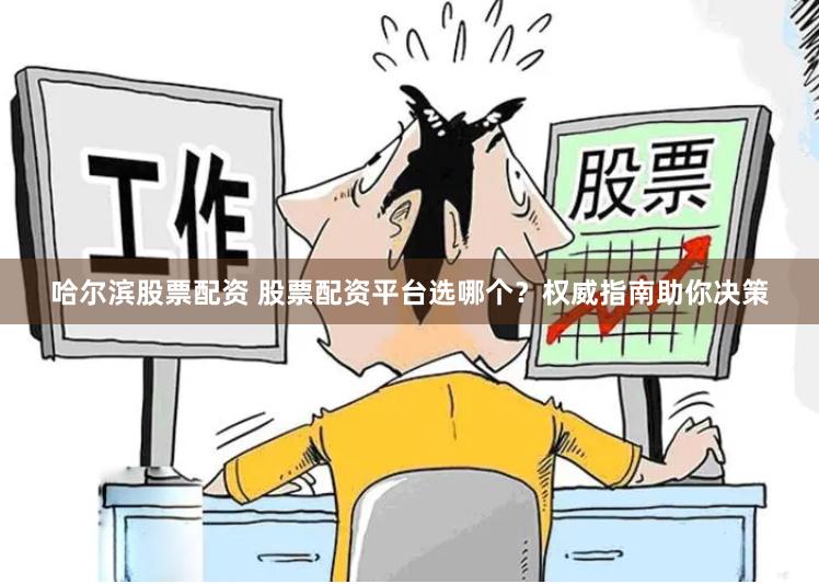 哈尔滨股票配资 股票配资平台选哪个？权威指南助你决策