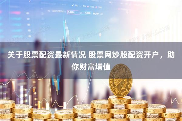 关于股票配资最新情况 股票网炒股配资开户，助你财富增值