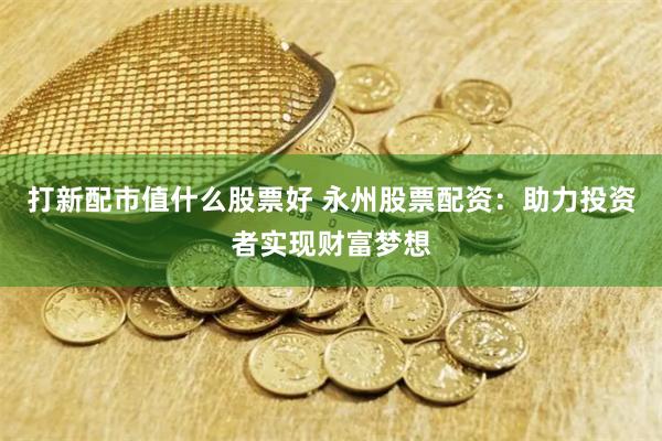 打新配市值什么股票好 永州股票配资：助力投资者实现财富梦想