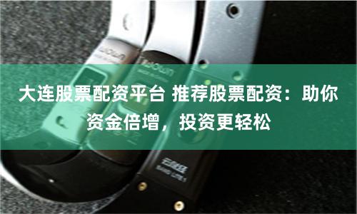 大连股票配资平台 推荐股票配资：助你资金倍增，投资更轻松
