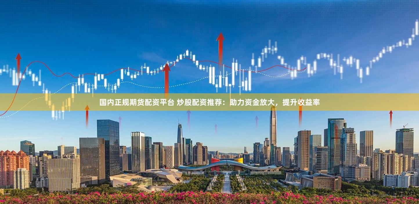 国内正规期货配资平台 炒股配资推荐：助力资金放大，提升收益率