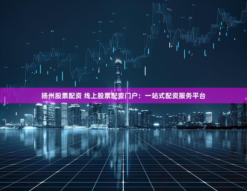 扬州股票配资 线上股票配资门户：一站式配资服务平台
