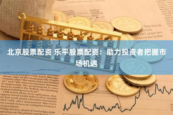 北京股票配资 乐平股票配资：助力投资者把握市场机遇