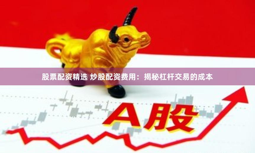 股票配资精选 炒股配资费用：揭秘杠杆交易的成本