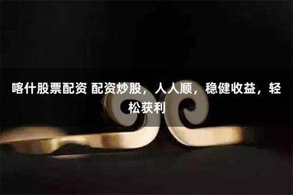 喀什股票配资 配资炒股，人人顺，稳健收益，轻松获利