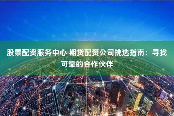 股票配资服务中心 期货配资公司挑选指南：寻找可靠的合作伙伴