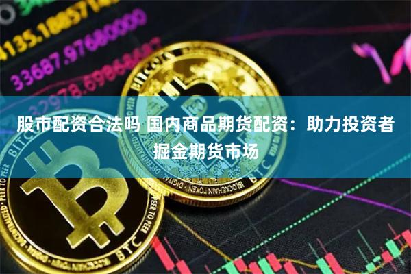 股市配资合法吗 国内商品期货配资：助力投资者掘金期货市场