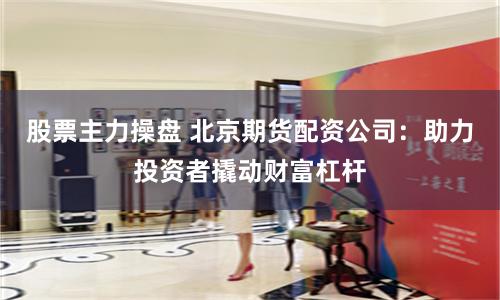股票主力操盘 北京期货配资公司：助力投资者撬动财富杠杆