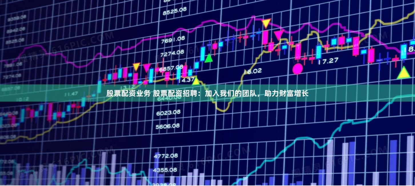 股票配资业务 股票配资招聘：加入我们的团队，助力财富增长