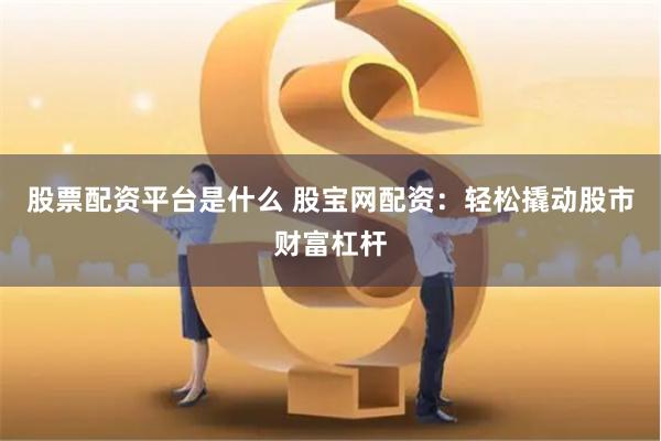 股票配资平台是什么 股宝网配资：轻松撬动股市财富杠杆