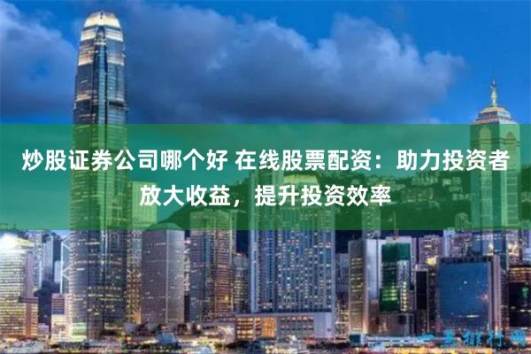 炒股证券公司哪个好 在线股票配资：助力投资者放大收益，提升投资效率