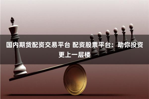 国内期货配资交易平台 配资股票平台：助你投资更上一层楼