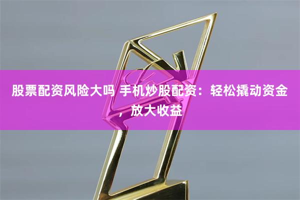 股票配资风险大吗 手机炒股配资：轻松撬动资金，放大收益