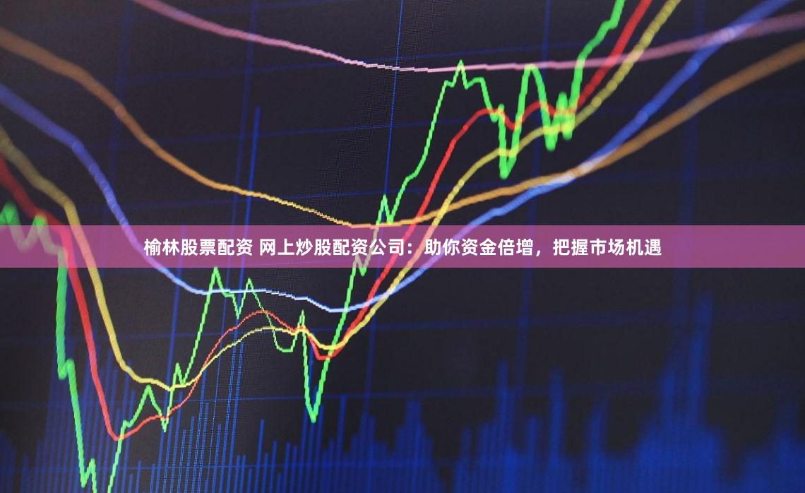 榆林股票配资 网上炒股配资公司：助你资金倍增，把握市场机遇