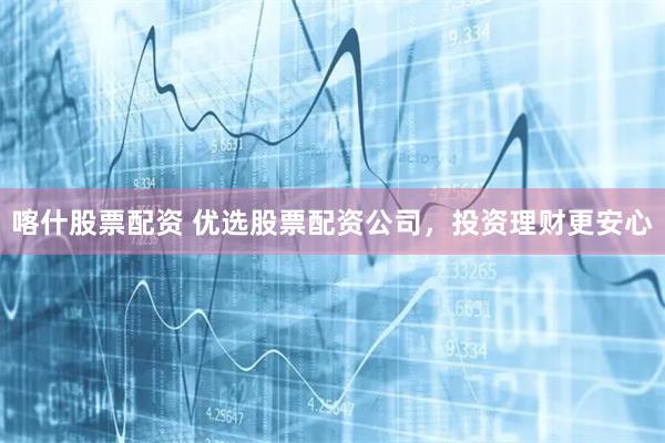 喀什股票配资 优选股票配资公司，投资理财更安心