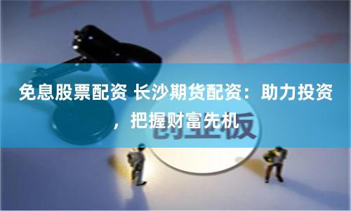 免息股票配资 长沙期货配资：助力投资，把握财富先机